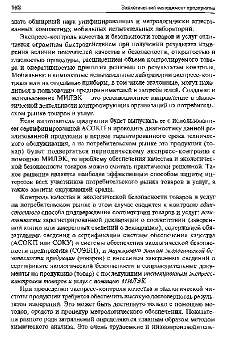 Экспресс-контроль качества и безопасности товаров и услуг отличается огромным быстродействием при получении результата измерения величин показателей качества и безопасности, открытостью и гласностью процедуры, расширением объема контролируемого товара и оперативностью принятия решения по результатам контроля. Мобильные и компактные испытательные лаборатории экспресс-контроля или их отдельные приборы, в том числе эталонные, могут находиться в пользовании предпринимателей и потребителей. Создание и использование МИЛЭК - это революционное направление в экологической деятельности контролирующих организаций на потребительском рынке товаров и услуг.