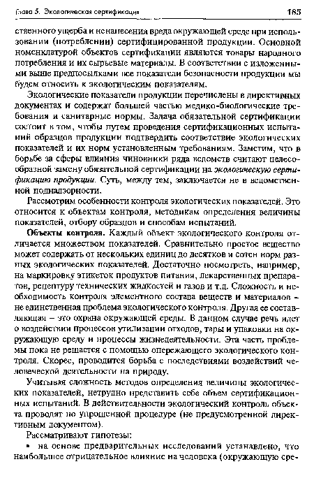 Экологические показатели продукции перечислены в директивных документах и содержат большей частью медико-биологические требования и санитарные нормы. Задача обязательной сертификации состоит в том, чтобы путем проведения сертификационных испытаний образцов продукции подтвердить соответствие экологических показателей и их норм установленным требованиям. Заметим, что в борьбе за сферы влияния чиновники ряда ведомств считают целесообразной замену обязательной сертификации на экологическую сертификацию продукции. Суть, между тем, заключается не в ведомственной поднадзорное™.