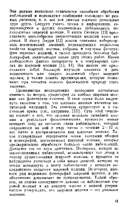 Проведенные исследования позволяют однозначно ответить на вопрос, существует ли вообще шаровая молния как физическое явление. В свое время была выдвинута гипотеза о том, что шаровая молния является оптической иллюзией. Эта гипотеза существует и в настоящее время (см., например, [15]). Суть этой гипотезы состоит в том, что сильная вспышка линейной молнии в результате фотохимических процессов может оставить след на сетчатке глаза наблюдателя, который сохраняется на ней в виде пятна в течение 2—10 с; это пятно и воспринимается как шаровая молния. Такое утверждение отвергается всеми авторами обзоров и монографий, посвященных шаровой молнии, которые предварительно обработали большое число наблюдений. Делается это по двум причинам. Во-первых, каждое из многочисленных наблюдений, используемых как довод в пользу существования шаровой молнии, в процессе ее наблюдения включает в себя много деталей, которые не могли возникнуть в мозгу наблюдателя в качестве последействия вспышки шаровой молнии. Во-вторых, имеется ряд надежных фотографий шаровой молнии, и это объективно доказывает ее существование. Таким образом, на основе совокупности данных по наблюдению шаровой молнии и их анализу можно с полной уверенностью утверждать, что шаровая молния — это реальное явление.