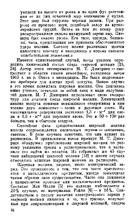 Имеется единственный случай, когда удалось определить химический состав следа шаровой молнии [23, 24]. Автор этого эксперимента М. Т. Дмитриев — специалист в области химии атмосферы, находился летом 1965 г. на р. Онега в экспедиции. Им были подготовлены пробирки для взятия проб воздуха. Волею случая в это время появилась шаровая молния. Она двигалась мимо ученого, оставляя за собой след в виде голубоватой дымки. М. Т. Дмитриев использовал свою аппаратуру для анализа следа шаровой молнии. Химический анализ воздуха показал повышенное содержание в нем только двух компонент — озона и двуокиси азота. Их максимальное содержание составило 1,3 г • м 3 для озона и 1,6 г • м 3 для двуокиси азота. Это в 50 -ь 100 раз больше, чем в обычном воздухе.