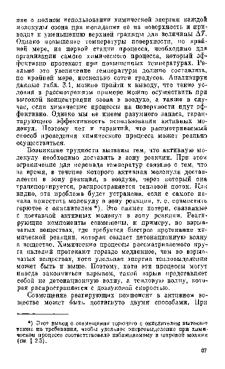 Возпикшие трудности вызваны тем, что активную молекулу необходимо доставить в зону реакции. При этом ограничение для перепада температур связано с тем, что за время, в течение которого активная молекула доставляется в зону реакции, в воздухе, через который она транспортируется, распространяется тепловой поток. Как видно, эта проблема будет устранена, если с самого начала поместить молекулу в зону реакции, т. е. совместить горючее с окислителем ). Это снимет потери, связанные с доставкой активных молекул в зону реакции. Реагирующие компоненты совмещены, к примеру, во взрывчатых веществах, где требуется быстрое протекание химической реакции, которая создает детонационную волну в веществе. Химические процессы рассматриваемого круга явлений протекают гораздо медленнее, чем во взрывчатых веществах, хотя удельная энергия тепловыделения может быть и выше. Поэтому, хотя эти процессы могут иногда закончиться взрывом, такой взрыв представляет собой не детонационную волну, а тепловую волну, которая распространяется с дозвуковой скоростью.