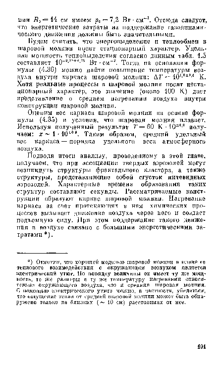 Будем считать, что энерговыделение и теплообмен в шаровой молнии носят стационарный характер. Удельная мощность тепловыделения согласно данным табл. 1.5 составляет Ю-0-25 0,75 Вт ■ см-3. Тогда на основании формулы (4.36) можно найти повышение температуры воздуха внутри каркаса шаровой молнии: ДГ = Ю1-8 0 0 К. Хотя реальные процессы в шаровой молнии носят нестационарный характер, это значение (около 100 К) дает пр едставление о среднем нагревании воздуха внутри конструкции шаровой молнии.