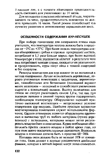 Размеры помещения для кур зависят от их поголовья и метода содержания. Лучше использовать деревянные, хорошо утепленные помещения с засыпными, деревянными, глинобитными или бетонными (последний вариант менее желателен — холодный и способствует увеличению сырости в помещении) полами. Высоту помещения для птицы не следует увеличивать свыше 1,8 м, так как при высоком потолке в зимний период трудно поддерживать необходимую температуру. Оборудование хорошей приточно-вытяжной вентиляции — непреложное условие содержания кур-несушек. Наиболее простым вариантом вентилирования помещения служит использование форточек. Однако оптимумом является оборудование приточных и вытяжных труб из любого материала (лучше деревянных) с заглушками, которыми можно легко регулировать воздухообмен в помещении. Курам необходимо обеспечивать приток свежего воздуха в любое время года, но при этом важно исключить наличие сквозняков. Влажность воздуха в птичнике должна быть в пределах 60—70%.