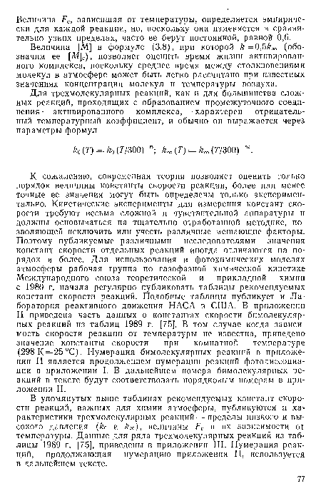 К сожалению, современная теория позволяет оценить только порядок величины константы скорости реакции, более или менее точные ее значения могут быть определены только экспериментально. Кинетические эксперименты для измерения констант скорости требуют весьма сложной и чувствительной аппаратуры и должны основываться на тщательно отработанной методике, позволяющей исключить или учесть различные мешающие факторы. Поэтому публикуемые различными исследователями значения констант скорости отдельных реакций иногда отличаются на порядок и более. Для использования в фотохимических моделях атмосферы рабочая группа по газофазной химической кинетике Международного союза теоретической и прикладной химии с 1980 г. начала регулярно публиковать таблицы рекомендуемых констант скорости реакций. Подобные таблицы публикует и Лаборатория реактивного движения НАСА в США. В приложении II приведена часть данных о константах скорости бимолекулярных реакций из таблиц 1989 г. [75]. В том случае когда зависимость скорости реакции от температуры не известна, приведено значение константы скорости при комнатной температуре (298 К = 25 °С). Нумерация бимолекулярных реакций в приложении II является продолжением нумерации реакций фотодиссоциации в приложении I. В дальнейшем номера бимолекулярных реакций в тексте будут соответствовать порядковым номерам в приложении II.