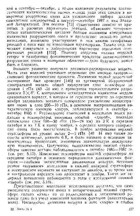 Большее развитие получили динамико-радиационные модели. Часть этих моделей учитывает отдельные (по мнению авторов — главные) фотохимические процессы. Логически четкий модельный эксперимент был проведен [146] на трехмерной 28-уровенной спектральной модели общей циркуляции слоя атмосферы до уровня 1 гПа (49—50 км) с примерным горизонтальным разрешением 5X8°. С контрольным «стандартным» вариантом модели сравнивался вариант, в котором от середины августа до середины ноября задавалось зонально однородное уменьшение концентрации озона в слое 200—10 гПа, в основном воспроизводящее антарктическую озонную «дыру», наблюдавшуюся в сентябре — октябре 1985 г. Рассмотрение изменений в модельных полях радиации и температуры, вносимых озонной «дырой», показало охлаждение слоя 100—30 гПа (16—24 км) на 2 К к середине октября и на 7 К к концу ноября, в середине которого содержание озона было восстановлено. В ноябре нагревание верхней стратосферы на уровне около 2—3 гПа (40—44 км) также достигло максимума, равного 6 К, и было вызвано в основном динамическими процессами, имеющими значительную междугодо-вую изменчивость. Полученное выхолаживание нижней стратосферы заметно меньше наблюдавшегося в октябре 1985—1987 гг. (см. рис. 5.13). Изменение температуры нижней стратосферы до середины октября в основном определяется динамическим фактором— слабыми нисходящими движениями воздуха. Весеннее резкое «взрывное» потепление в нижней полярной стратосфере в возмущенном варианте не наступает до декабря, в то время как в контрольном варианте оно происходит в ноябре. Такая же задержка потепления наблюдается в годы с интенсивной озонной «дырой» (см. рис. 5.10).