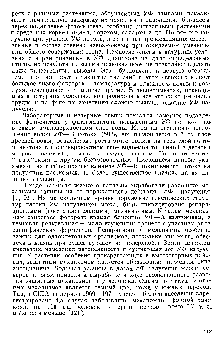 В ходе развития живые организмы выработали различные механизмы защиты их от поражающего действия УФ излучения [1, 92]. На молекулярном уровне поражение генетических структур клетки УФ излучением может быть ликвидировано репарационными (восстановительными) механизмами. К таким механизмам относятся фотореактивация ближним УФ—А излучением, и темновая реактивация — мало изученный процесс с участием ряда специфических ферментов. Репарационные механизмы особенно важны для одноклеточных организмов, поскольку они могут обеспечить жизнь при существующем на поверхности Земли широком диапазоне изменения интенсивности и суммарных доз УФ излучения. У растений, особенно произрастающих в высокогорных районах, защитным механизмом является образование пигментов типа антоцианина. Большая разница в дозах УФ излучения между севером и югом привела к выработке в ходе эволюционного развития защитных механизмов и у человека. Одним из таких защитных механизмов является темный цвет кожи у южных народов. Так, в США за период 1969—1971 г. среди белого населения зарегистрировано 4,5 случая заболевания меланомной формой рака кожи на 100 тыс. человек, а среди негров — всего 0,7, т. е. в 7,5 раза меньше [121].