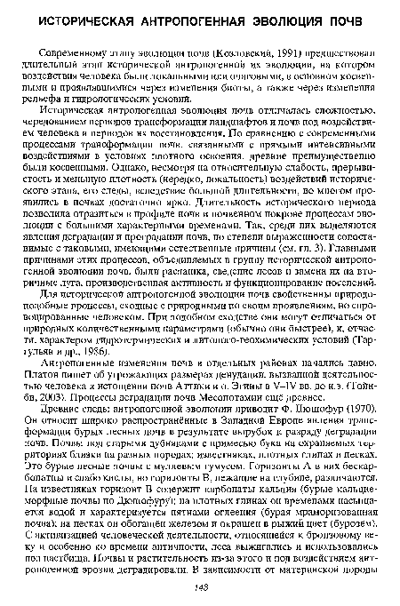 Историческая антропогенная эволюция почв отличалась сложностью, чередованием периодов трансформации ландшафтов и почв под воздействием человека и периодов их восстановления. По сравнению с современными процессами трансформации почв, связанными с прямыми интенсивными воздействиями в условиях плотного освоения, древние преимущественно были косвенными. Однако, несмотря на относительную слабость, прерывистость и меньшую плотность (нередко, локальность) воздействий исторического этапа, его следы, вследствие большой длительности, во многом проявились в почвах достаточно ярко. Длительность исторического периода позволила отразиться в профиле почв и почвенном покрове процессам эволюции с большими характерными временами. Так, среди них выделяются явления деградации и проградации почв, по степени выраженности сопоставимые с таковыми, имеющими естественные причины (см. гл. 3). Главными причинами этих процессов, объединяемых в группу исторической антропогенной эволюции почв, были распашка, сведение лесов и замена их на вторичные луга, производственная активность и функционирование поселений.