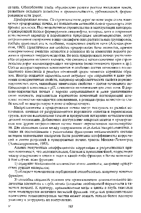 Придорожные почвы. Со строительством дорог во всем мире стали изменяться придорожные почвы, а с появлением автомобильного транспорта этот процесс усилился. Под воздействием строительства и эксплуатации автодорог в придорожной полосе формируются ландшафты, которые, хотя и сохраняют естественный характер и подчиняются природным закономерностям, несут антропогенное содержание в виде специфических растительных группировок, состава грунтовых вод и, особенно, измененных свойств почв (Александровская, 1985). Практически все свойства придорожных почв меняются, причем консервативные свойства меняются в основном из-за изменения водного режима и привноса твердого вещества. Во всех придорожных почвах увеличивается содержания валового кальция, что связано с использованием при строительства дорог кальцесодержащих материалов (известнякового гравия и др.). Состав водорастворимых компонентов и особенно состав почвенного поглощающего комплекса и реакция почвенной среды меняется коренным образом. Иногда создается парадоксальная ситуация: при сохранении и даже усилении консервативных свойств, например морфологических свойств дерново-подзолистых почв, важнейшие химические свойства - состав почвенного поглощающего комплекса и pH, становятся нетипичными для этих почв. В дерново-подзолистых почвах с хорошо сохранившимся и даже увеличившим свою мощность подзолистым горизонтом почвенный поглощающий комплекс полностью насыщается основаниями, а реакция среды меняется со слабо кислой на нейтральную и даже слабощелочную.