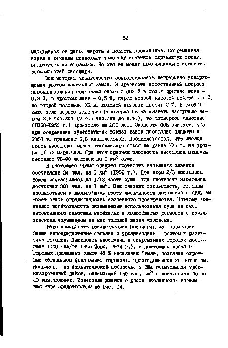 В настоящее время средняя плотность населения планеты составляет 34 чел. на I км£ (1989 г.). При этом 2/3 населения Земли разместились ва 1/13 части суш, где плотность населения достигает 300 чел. на I Как считают специалисты, главным препятствием к дальнейшему росту численности веселения в будущем может стать ограниченность жизненного пространства. Поэтому возникает необходимость оптимизации использования суши за счет интенсивного освоения, необжитых и малообжитых регионов с искусственным улучшением на них условий жизни человека.