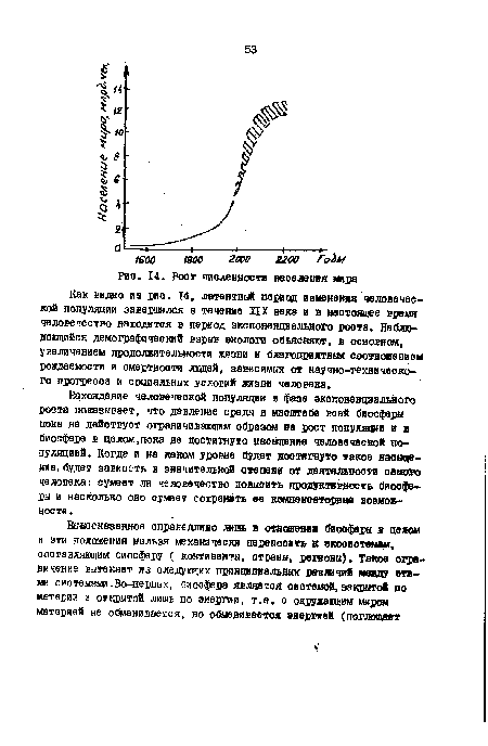 Нахождение человечеокой популяции в фазе экспоненциального роста показывает, что давление среды в масштабе во ей биосферы пока не действует ограничивающим образом на рост популяции в в биосфере в целом,пока не достигнуто насыщение человечеокой популяцией. Когда и на каком уровне будет достигнуто такое насыщение, будет зависеть в значительней степени от деятельности самого человека: сумеет ли человечество повысить продуктивность биосферы и насколько оно сумеет сохранить ее компенсаторные возможности .