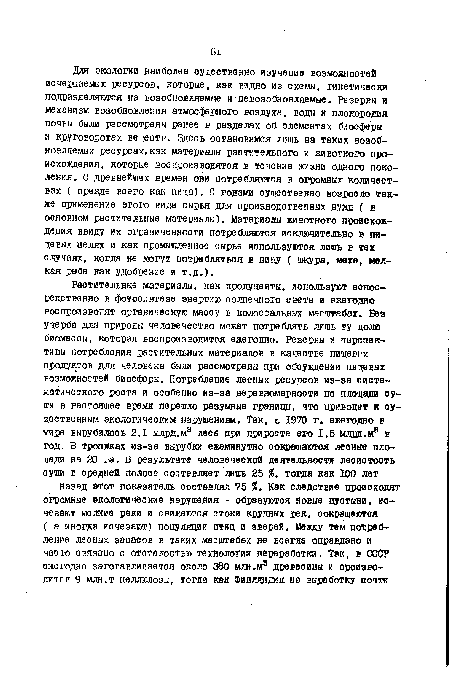 Для экологии наиболее существенно изучение возможностей исчерпаемых ресурсов, которые, как видно из схемы, гиветически подразделяются на возобновляемые и невозобновляемые. Резервы и механизм возобновления атмосферного воздуха, воды и плодородия почеы были рассмотрены ранее в разделах об элементах биосферы и круговоротах веществ. Здесь остановимся лишь на таких возобновляемых ресурсах,как материалы растительного и животного происхождения, которые воспроизводятся в течение жизни одного поколения. С древней игах времен они потребляются в огромных количествах ( прежде всего как пища), С годами существенно возросло также применение этого вида сырья для производственных нужд ( в основном растительные материалы). Материалы животного происхождения ввиду их ограниченности потребляются исключительно в пищевых целях и как промышленное сырье используютоя лишь в тех случаях, когда не могут потребляться в пищу ( шкура, меха, мелкая рыба как удобрение и т.д.).