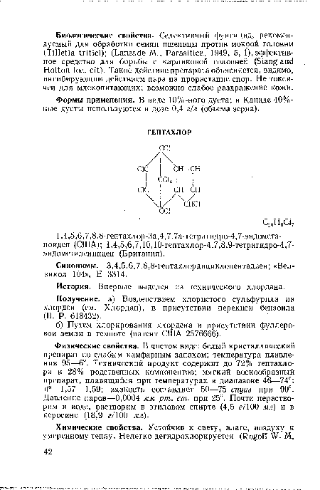 Физические свойства. В чистом виде: белый кристаллический препарат со слабым камфарным запахом; температура плавления 95—6°. Технический продукт содержит до 72% гептахлора и 28% родственных компонентов; мягкий воскообразный препарат, плавящийся при температурах в диапазоне 46—74°; d9—1,57—1,59; вязкость составляет 50—75 спуаз при 90°. Давление паров—0,0004 мм рт. ст. при 25°. Почти нерастворим в воде, растворим в этиловом спирте (4,5 г/100 мл) и в керосине (18,9 г/100 мл).