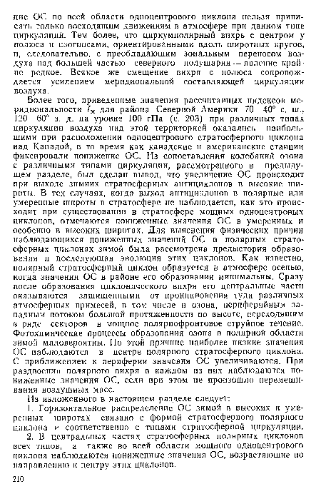 Более того, приведенные значения рассчитанных индексов меридиональное™ /м для района Северной Америки 70—40° с. ш., 120—60° з. д. на уровне 100 гПа (с. 203) при различных типах циркуляции воздуха над этой территорией оказались наибольшими при расположении одноцентрового стратосферного циклона над Канадой, в то время как канадские и американские станции фиксировали понижение ОС. Из сопоставления колебаний озона с различными типами циркуляции, рассмотренного в предыдущем разделе, был сделан вывод, что увеличение ОС происходит при выходе зимних стратосферных антициклонов в высокие широты. В тех случаях, когда выход антициклонов в полярные или умеренные широты в стратосфере не наблюдается, как это происходит при существовании в стратосфере мощных одноцентровых циклонов, отмечаются пониженные значения ОС в умеренных и особенно в высоких широтах. Для выяснения физических причин наблюдающихся пониженных значений ОС в полярных стратосферных циклонах зимой была рассмотрена предыстория образования и последующая эволюция этих циклонов. Как известно, полярный стратосферный циклон образуется в атмосфере осенью, когда значения ОС в районе его образования минимальны. Сразу после образования циклонического вихря его центральные части оказываются защищенными от проникновения туда различных атмосферных примесей, в том числе и озона, периферийным западным потоком большой протяженности по высоте, переходящим в ряде секторов в мощное полярнофронтовое струйное течение. Фотохимические процессы образования озона в полярной области зимой маловероятны. По этой причине наиболее низкие значения ОС наблюдаются в центре полярного стратосферного циклона. С приближением к периферии значения ОС увеличиваются. При раздвоении полярного вихря в каждом из них наблюдаются пониженные значения ОС, если при этом не произошло перемешивания воздушных масс.