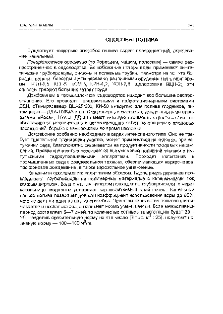 Дождевание особенно необходимо в садах интенсивного типа. Оно не требует тщательной планировки участка, может применяться на склонах, при за-лужении сада, благоприятно сказывается на продуктивности плодовых насаждений. Промышленностью осваивается выпуск новой поливной техники с импульсными гидроуправляемыми аппаратами. Проходит испытания в промышленных садах дождевальная техника, обеспечивающая надкроновое, подкроновое дождевание, а также аэрозольное увлажнение.