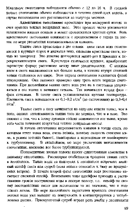 Таяние снега происходит в две стадии: днем талая вода скапливается в крупных порах и движется вниз, оплавляя кристаллы снега; ночью же замерзает. Это явление повторяется много раз и приводит к пе-рекристаллизапии снега. Кристаллы становятся крупнее, приобретают зернистую форму; расстояние между ними увеличивается. С каждым днем в снеге накапливается все больше воды, а каналы внутри снежной толщи становятся все шире. Этот период снеготаяния называется фазой аккумуляции. Она занимает примерно одну треть всего периода снеготаяния. При дальнейшем таянии снега вода уже не в состоянии удерживаться в его толще и начинает стекать. Так начинается вторая фаза -фаза стекания. В толще снега устанавливается нулевая температура. Плотность снега повышается от 0,1-0,2 г/см3 (до снеготаяния) до 0,3-0,4 г/см3.