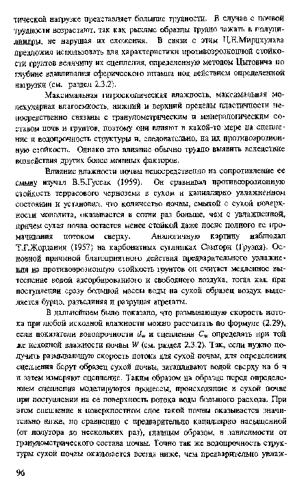 Влияние влажности почвы непосредственно на сопротивление ее смыву изучал В.Б.Гуссак (1959). Он сравнивал противоэрозионную стойкость террасового чернозема в сухом и капиллярно увлажненном состоянии и установил, что количество почвы, смытой с сухой поверхности монолита, оказывается в сотни раз больше, чем с увлажненной, причем сухая почва остается менее стойкой даже после полного ее про-мачивания потоком сверху. Аналогичную картину наблюдал Т.Г.Жордания (1957) на карбонатных суглинках Самгори (Грузия). Основной причиной благоприятного действия предварительного увлажнения на противоэрозионную стойкость грунтов он считает медленное вытеснение водой адсорбированного и свободного воздуха, тогда как при поступлении сразу большой массы воды на сухой образец воздух выделяется бурно, разъединяя и разрушая агрегаты.