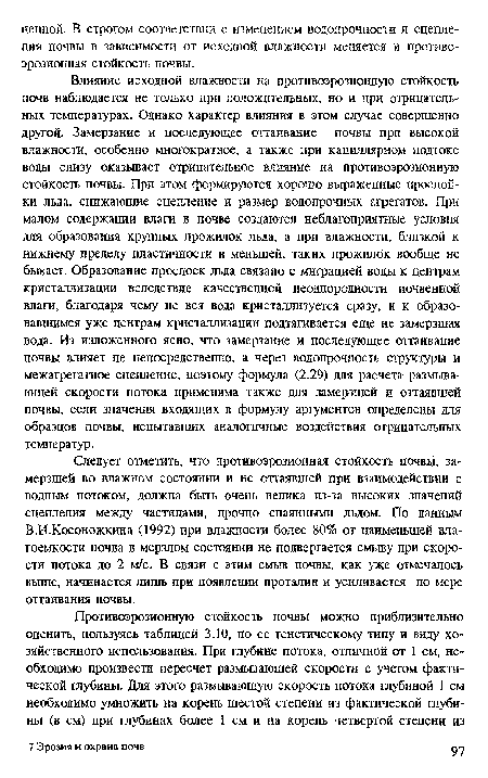 Влияние исходной влажности на нротивоэрозиоиную стойкость почв наблюдается не тольхо при положительных, но и при отрицательных температурах. Однако характер влияния в этом случае совершенно другой. Замерзание и последующее оттаивание почвы при высокой влажности, особенно многократное, а также при капиллярном подтоке воды снизу оказывает отрицательное влияние на противоэрозионную стойкость почвы. При этом формируются хорошо выраженные прослойки льда, снижающие сцепление и размер водопрочных агрегатов. При малом содержании влаги в почве создаются неблагоприятные условия для образования крупных прожилок льда, а при влажности, близкой к нижнему пределу пластичности и меньшей, таких прожилок вообще не бывает. Образование прослоек льда связано с миграцией воды к центрам кристаллизации вследствие качественной неоднородное™ почвенной влаги, благодаря чему не вся вода кристаллизуется сразу, и к образовавшимся уже центрам кристаллизации подтягивается еще не замерзшая вода. Из изложенного ясно, что замерзание и последующее оттаивание почвы влияет не непосредственно, а через водопрочное ть структуры и межагрегатное сцепление, поэтому формула (2.29) для расчета размывающей скорости потока применима также для замерзшей и оттаявшей почвы, если значения входящих в формулу аргументов определены для образцов почвы, испытавших аналогичные воздействия отрицательных температур.