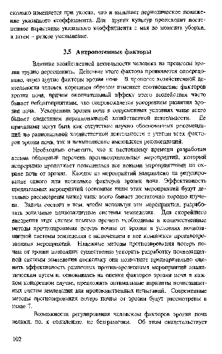 Необходимо отметить, что к настоящему времени разработан весьма обширный перечень противоэрозионных мероприятий, который непрерывно продолжает пополняться все новыми мероприятиями по охране почв от эрозии. Каждое из мероприятий направлено на регулирование одного или несколько факторов эрозии почв. Эффективность предлагаемых мероприятий (основные типы этих мероприятий будут детально рассмотрены ниже) чаще всего бывает достаточно хорошо изучена. Задача состоит в том, чтобы используя эти мероприятия, разработать зональные почвозащитные системы земледелия. Для скорейшего внедрения этих систем помимо прочего необходимы и количественные методы прогнозирования потерь почвы от эрозии в условиях почвозащитной системы земледелия с включением в нее комплекса противоэрозионных мероприятий. Надежные методы прогнозирования потерь почвы от эрозии позволяют существенно ускорить разработку почвозащитной системы земледелия поскольку они позволяют предварительно оценить эффективность различных противоэрозионаых мероприятий аналитическим путем и, основываясь на оценке факторов эрозии почв в каждом конкретном случае, предложить оптимальные варианты почвозащитных систем земледелия для производственных испытаний. Современные методы прогнозирования потерь почвы от эрозии будут рассмотрены в главе 7.