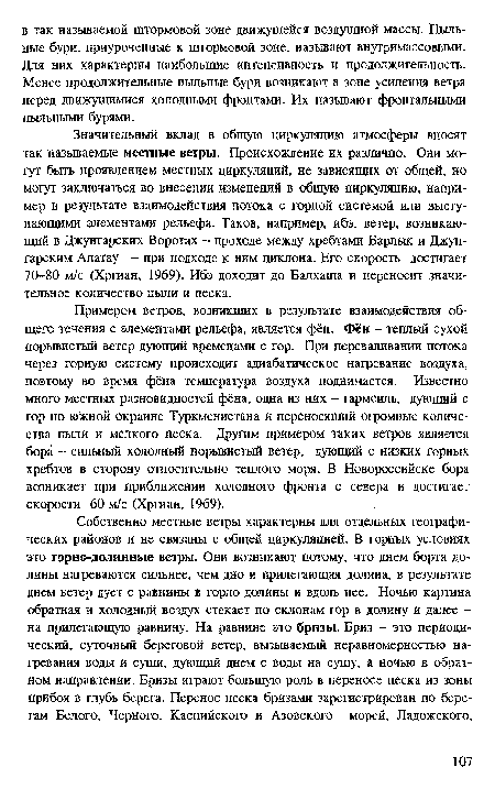 Примером ветров, возникших в результате взаимодействия общего течения с элементами рельефа, является фён. Фён - теплый сухой порывистый ветер дующий временами с гор. При переваливании потока через горную систему происходит адиабатическое нагревание воздуха, поэтому во время фёна температура воздуха поднимается. Известно много местных разновидностей фёна, одна из них - гармсиль, дующий с гор по южной окраине Туркменистана и переносящий огромные количества пыли и мелкого песка. Другим примером таких ветров является бора - сильный холодный порывистый ветер, дующий с низких горных хребтов в сторону относительно теплого моря. В Новороссийске бора возникает при приближении холодного фронта с севера и достигает скорости 60 м/с (Хргиан, 1969).