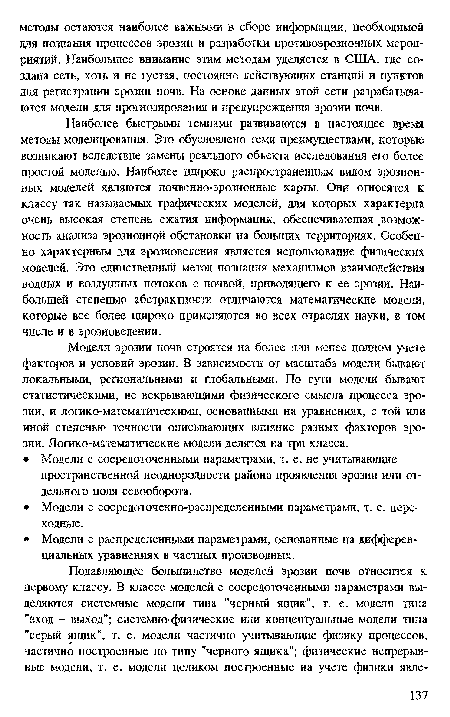 Наиболее быстрыми темпами развиваются в настоящее время методы моделирования. Это обусловлено теми преимуществами, которые возникают вследствие замены реального объекта исследования его более простой моделью. Наиболее широко распространенным видом эрозионных моделей являются почвенно-эрозионные карты. Они относятся к классу так называемых графических моделей, доя которых характерна очень высокая степень сжатия информации, обеспечивающая ,возмож-ность анализа эрозионной обстановки на больших территориях. Особенно характерным для эрозиоведения является использование физических моделей. Это единственный метод познания механизмов взаимодействия водных и воздушных потоков с почвой, приводящего к ее эрозии. Наибольшей степенью абстрактности отличаются математические модели, которые все более широко применяются во всех отраслях науки, в том числе и в эрозиоведении.