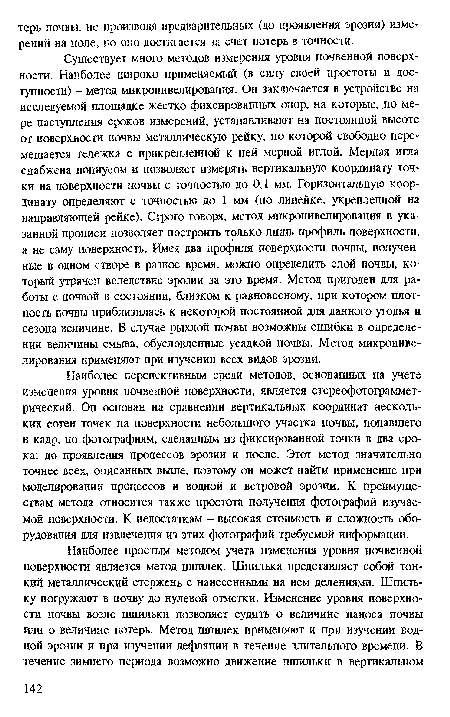 Существует много методов измерения уровня почвенной поверхности. Наиболее широко применяемый (в силу своей простоты и доступности) - метод микронивелирования. Он заключается в устройстве на исследуемой площадке жестко фиксированных опор, на которые, по мере наступления сроков измерений, устанавливают на постоянной высоте от поверхности почвы металлическую рейку, по которой свободно перемещается тележка с прикрепленной к ней мерной иглой. Мерная игла снабжена нониусом и позволяет измерять вертикальную координату точки на поверхности почвы с точностью до 0,1 мм. Горизонтальную координату определяют с точностью до 1 мм (по линейке, укрепленной на направляющей рейке). Строго говоря, метод микронивелирования в указанной прописи позволяет построить только лишь профиль поверхности, а не саму поверхность. Имея два профиля поверхности почвы, полученные в одном створе в разное время, можно определить слой почвы, который утрачен вследствие эрозии за это время. Метод пригоден для работы с почвой в состоянии, близком к равновесному, при котором плотность почвы приблизилась к некоторой постоянной для данного угодья и сезона величине. В случае рыхлой почвы возможны ошибки в определении величины смыва, обусловленные усадкой почвы. Метод микронивелирования применяют при изучении всех видов эрозии.