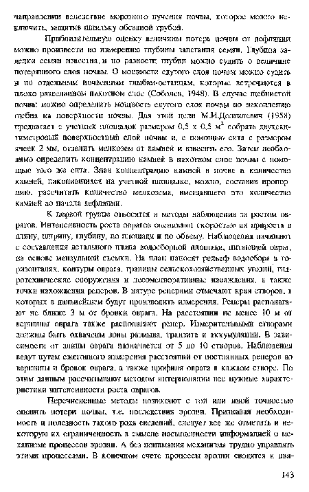 Приблизительную оценку величины потерь почвы от дефляции можно произвести по измерению глубины залегания семян. Глубина заделки семян известна, и по разности глубин можно судить о величине потерянного слоя почвы. О мощности сдутого слоя почвы можно судить и по отдельным почвенным глыбам-останцам, которые встречаются в плохо разделанном пахотном слое (Соболев, 1948). В случае щебнистой почвы можно определить мощность сдутого слоя почвы по накоплению щебня на поверхности почвы. Для этой цели М.ИДолгилевич (1958) предлагает с учетных площадок размером 0,5 х 0,5 м2 собрать двухсантиметровый поверхностньш слой ночвы и, с помощью сита с размером ячеек 2 мм, отделить мелкозем от камней и взвесить его. Затем необходимо определить концентрацию камней в пахотном слое почвы с помощью того же сита. Зная концентрацию камней в почве и количество камней, накопившихся на учетной площадке, можно, составив пропорцию, рассчитать количество мелкозема, вмещавшего это количество камней до начала дефляции.