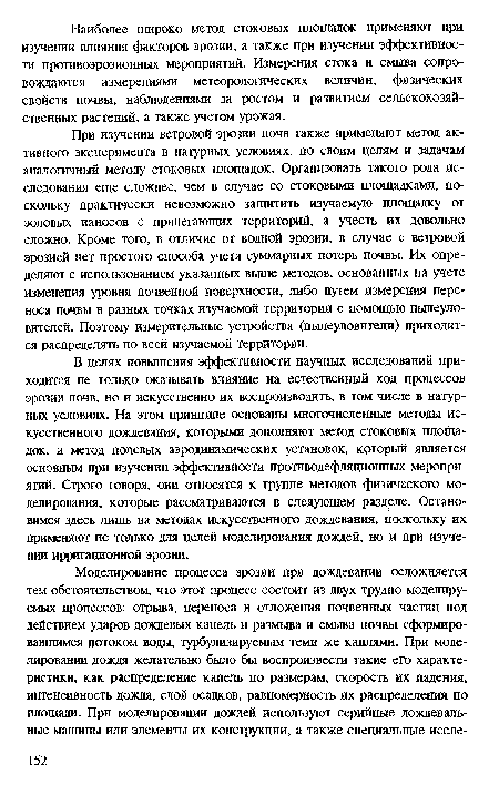 В целях повышения эффективности научных исследований приходится не только оказывать влияние на естественный ход процессов эрозии почв, но и искусственно их воспроизводить, в том числе в натурных условиях. На этом принципе основаны многочисленные методы искусственного дождевания, которыми дополняют метод стоковых площадок, и метод полевых аэродинамических установок, который является основным при изучении эффективности противодефляционных мероприятий. Строго говоря, они относятся к группе методов физического моделирования, которые рассматриваются в следующем разделе. Остановимся здесь лишь на методах искусственного дождевания, поскольку их применяют не только для целей моделирования дождей, но и при изучении ирригационной эрозии.