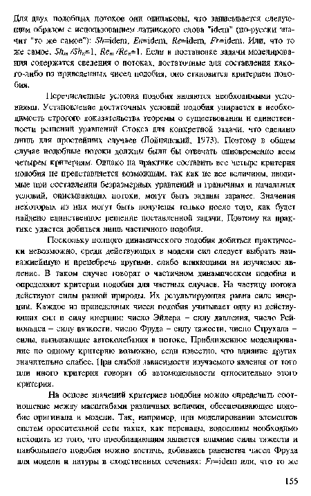 Перечисленные условия подобия являются необходимыми условиями. Установление достаточных условий подобия упирается в необходимость строгого доказательства теоремы о существовании и единственности решений уравнений Стокса для конкретной задачи, что сделано лишь для простейших случаев (Лойцянский, 1973). Поэтому в общем случае подобные потоки должны были бы отвечать одновременно всем четырем критериям. Однако на практике составить все четыре критерия подобия не представляется возможным, так как не все величины, вводимые при составлении безразмерных уравнений и граничных и начальных условий, описывающих потоки, могут быть заданы заранее. Значения некоторых из них могут быть получены только после того, как будет найдено единственное решение поставленной задачи. Поэтому на практике удается добиться лишь частичного подобия.