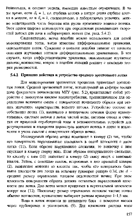 Для моделирования эрозионных процессов применяют эрозионные лотки. Средний эрозионный лоток, используемый на кафедре эрозии почв факультета почвоведения МГУ (рис. 5.2), представляет собой устройство с замкнутым циклом водопотребления, предназначенное для определения величины смыва с поверхности почвенного образца при разных значениях характеристик водного потока. Устройство состоит из собственно лотка (1), имеющего в поперечном сечении форму прямоугольника, системы подачи в лоток чистой воды, системы отвода и очистки от примесей отработанной воды и вспомогательных устройств для регулирования и измерения параметров водного потока в лотке и извлечения и учета смытой с поверхности образца почвы.