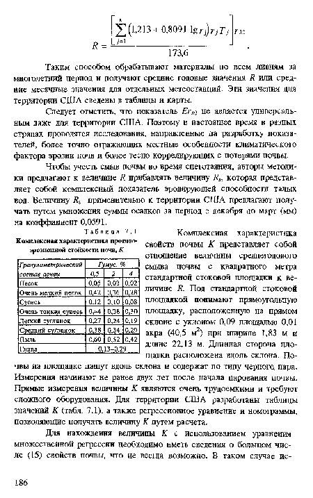 Комплексная характеристика свойств почвы К представляет собой отношение величины среднегодового смыва почвы с квадратного метра стандартной стоковой площадки к величине К. Под стандартной стоковой площадкой понимают прямоугольную площадку, расположенную на прямом склоне с уклоном 0,09 площадью 0,01 акра (40,5 м2) при ширине 1,83 м и длине 22,13 м. Длинная сторона площадки расположена вдоль склона. Почвы на площадке пашут вдоль склона и содержат по типу черного пара. Измерения начинают не ранее двух лет после начала парования почвы. Прямые измерения величины К являются очень трудоемкими и требуют сложного оборудования. Для территории США разработаны таблицы значений К (табл. 7.1), а также регрессионное уравнение и номограммы, позволяющие получать величину К путем расчета.