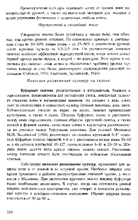 Буферные полосы, располагаемые в направлении, близком к горизонталям, предназначены для распыления стока, замедления скорости стекания воды и кольматации наносов. Их создают в виде узких лент из многолетних и однолетних культур (озимой пшеницы, ржи, вики, бобово-злаковых смесей) на нарах, на полях, занятых нронаншыми культурами, а также в садах. Ширина буферных полос и расстояние между ними определяются, главным образом, крутизной склона, а также длиной и формой склона, свойствами почвы и характером растительности на участках между буферными полосами. Для условий Молдавии М.Н. Заславский (1966) рекомендует на склонах крутизной 6-8° создавать буферные полосы шириной 4-6 м с расстоянием между ними 30-40 м, а на склонах крутизной 10-12°, соответственно 8-10 и 20-30 м. Ширина полос должна быть кратна ширине захвата сеялки. Расстояние между полосами должно быть постоянным во избежание образования клиньев.