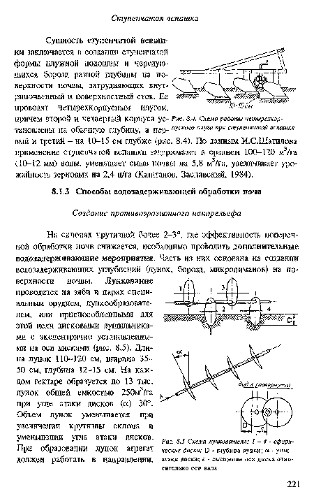 На склонах крутизной более 2-3°, где эффективность поперечной обработки почв снижается, необходимо проводить дополнительные водозадерживающие мероприятия. Часть из них основана на создании водозадерживающих углублений (лунок, борозд, микролиманов) на поверхности почвы. Лункование проводится на зяби и парах специальным орудием, лункообразовате-лем, или приспособленными для этой цели дисковыми лущильниками с эксцентрично установленными на оси дисками (рис. 8.5). Длина лунок 110-120 см, ширина 35-50 см, глубина 12-15 см. На каждом гектаре образуется до 13 тыс. лунок общей емкостью 250м3/га при угле атаки дисков (а) 30°.