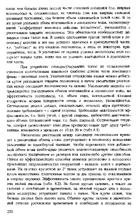 При устройстве стокорегулирующих полос из сельскохозяйственного использования изымается наиболее ценная, часть земельного фонда - пахотные земли. Уменьшения отчуждения пашни можно добиться путем уменьшения ширины лесополосы и путем увеличения расстояния между соседними лесополосами на склоне. Уменьшение ширины сопровождается уменьшением объема впитавшейся в лесополосе воды, но эффективность лесополосы, т.е. объем воды, поглощаемой каждым квадратным метром поверхности почвы в лесополосе, увеличивается. Оптимальная полоса должна, следовательно, отвечать двум противоположным требованиям - с одной стороны, требованию максимальной эффективности, т.е. быть узкой, с другой стороны, требованию максимального объема поглощаемой воды, т.е. быть широкой. Оптимальная ширина, которая удовлетворяет этим двум противоречащим друг другу требованиям, изменяется в пределах от 10 до 20 м (табл.8.1).