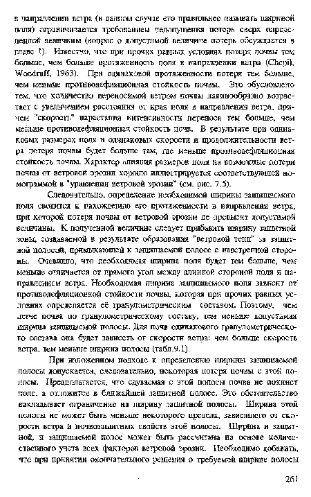 Следовательно, определение необходимой ширины защищаемого поля сводится к нахождению его протяженности в направлении ветра, при которой потеря почвы от ветровой эрозии не превысит допустимой величины. К полученной величине следует прибавить ширину защитной зоны, создаваемой в результате образования "ветровой тени” за защитной полосой, примыкающей к защищаемой полосе с наветренной стороны. Очевидно, что необходимая ширина поля будет тем больше, чем меньше отличается от прямого угол между длинной стороной поля и направлением ветра. Необходимая ширина защищаемого поля зависит от противодефляционной стойкости почвы, которая при прочих равных условиях определяется её гранулометрическим составом. Поэтому, чем легче почва по гранулометрическому составу, тем меньше допустимая ширина защищаемой полосы. Для почв одинакового гранулометрического состава она будет зависеть от скорости ветра: чем больше скорость ветра, тем меньше ширина полосы (табл.9.1).