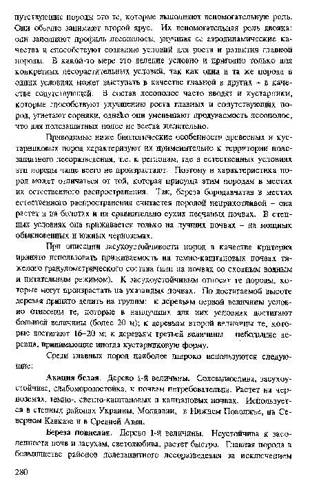 Приводимые ниже биологические особенности древесных и кустарниковых пород характеризуют их применительно к территории полезащитного лесоразведения, т.е. к регионам, где в естественных условиях эти породы чаще всего не произрастают. Поэтому и характеристика пород может отличаться от той, которая присуща этим породам в местах их естественного распространения. Так, береза бородавчатая в местах естественного распространения считается породой неприхотливой - она растет и на болотах и на сравнительно сухих песчаных почвах. В степных условиях ока приживается только на лучших почвах - на мощных обыкновенных и южных черноземах.