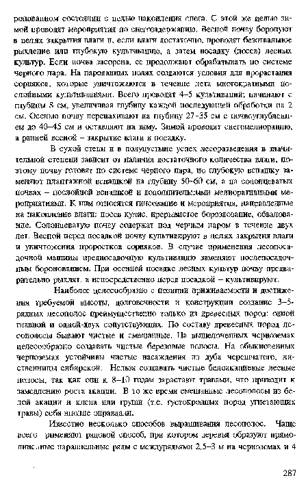 В сухой степи и в полупустыне успех лесоразведения в значительной степени зависит от наличия достаточного количества влаги, поэтому почву готовят по системе черного пара, но глубокую вспашку заменяют плантажной вспашкой на глубину 50-60 см, а на солонцеватых почвах - послойной вспашкой и дополнительными мелиоративными мероприятиями. К ним относятся гипсование и мероприятия, направленные на накопление влаги: посев кулис, прерывистое бороздование, обвалование. Солонцеватую почву содержат под черным паром в течение двух лет. Весной перед посадкой почву культивируют в целях закрытия влага и уничтожения проростков сорняков. В случае применения лесопосадочной машины предпосадочную культивацию заменяют послепосадоч-ным боронованием. При осенней посадке лесных культур почву предварительно рыхлят, а непосредственно перед посадкой - культивируют.