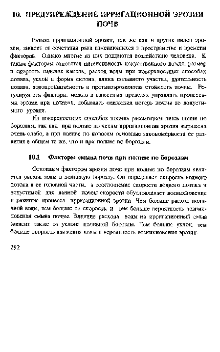 Основным фактором эрозии почв при поливе по бороздам является расход воды в поливную борозду. Он определяет скорость водного потока в ее головной части, а соотношение скорости водного потока и допустимой для данной почвы скорости обусловливает возникновение и развитие процесса ирригационной эрозни. Чем больше расход поливной воды, тем больше ее скорость, и тем больше вероятность возникновения смыва почвы. Влияние расхода воды на ирригационный смыв зависит также от уклона поливной борозды. Чем больше уклон, тем больше скорость движения воды и вероятность возникновения эрозии.