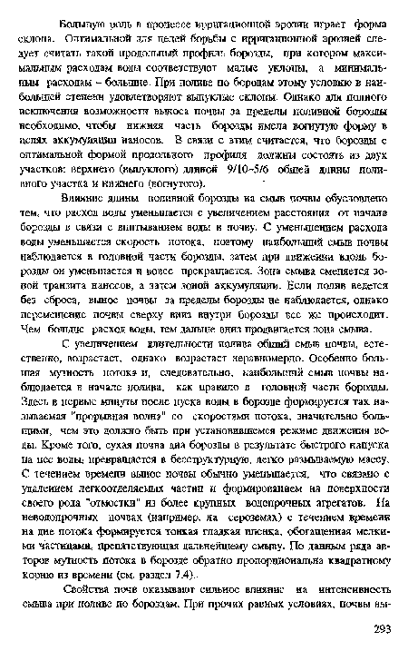 С увеличением длительности полива общий смыв почвы, естественно, возрастает, однако возрастает неравномерно. Особенно большая мутность потока и, следовательно, наибольший смыв почвы наблюдается в начале полива, как правило в головной части борозды. Здесь в первые минуты после пуска воды в борозде формируется так называемая "прорывная волна" со скоростями потока, значительно большими, чем это должно быть при установившемся режиме движения воды. Кроме того, сухая почва дна борозды в результате быстрого напуска на нее воды; превращается в бесструктурную, легко размываемую массу. С течением времени вынос почвы обычно уменьшается, что связано с удалением легкоотделяемых частиц и формированием на поверхности своего рода "отмостки" из более крупных водопрочных агрегатов. На неводопрочных почвах (например, на сероземах) с течением времени на дне потока формируется тонкая гладкая пленка, обогащенная мелкими частицами, препятствующая дальнейшему смыву. По данным ряда авторов мутность потока в борозде обратно пропорциональна квадратному корню из времени (см. раздел 7.4).