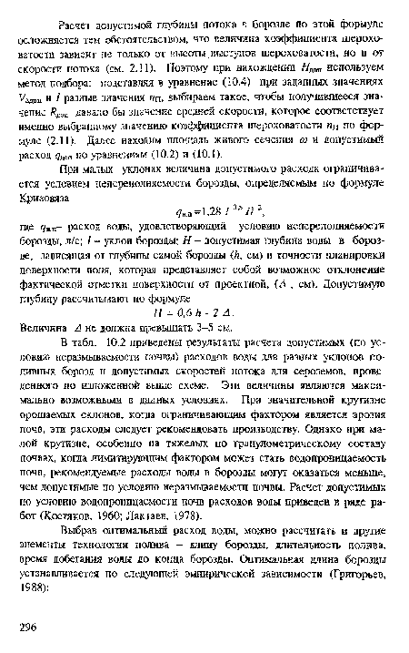 В табл. 10.2 приведены результаты расчета допустимых (по условию неразмываемости почвы) расходов воды для разных уклонов поливных борозд и допустимых скоростей потока для сероземов, проведенного по изложенной выше схеме. Эти величины являются максимально возможными в данных условиях. При значительной крутизне орошаемых склонов, когда ограничивающим фактором является эрозия почв, эти расходы следует рекомендовать производству. Однако при малой крутизне, особенно на тяжелых по гранулометрическому составу почвах, когда лимитирующим фактором может стать водопроницаемость почв, рекомендуемые расходы воды в борозды могут оказаться меньше, чем допустимые по условию неразмываемости почвы. Расчет допустимых по условию водопроницаемости почв расходов воды приведен в ряде работ (Костяков, 1960; Лактаев, 1978).