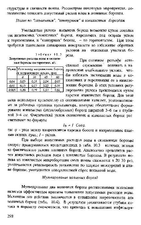 При выборе допустимых расходов воды в скошенные борозды следует придерживаться представленных в табл. 10.3 величин, исходя из фактического уклона поливных борозд. Аналогично проводится расчет допустимых расходов вода в извилистые борозды. В результате полива по извилистым микробороздам смыв почвы снижается в 20-30 раз, увеличивается равномерность увлажнения по ширине междурядий и длине борозды, уменьшается поверхностный сброс поливной воды.