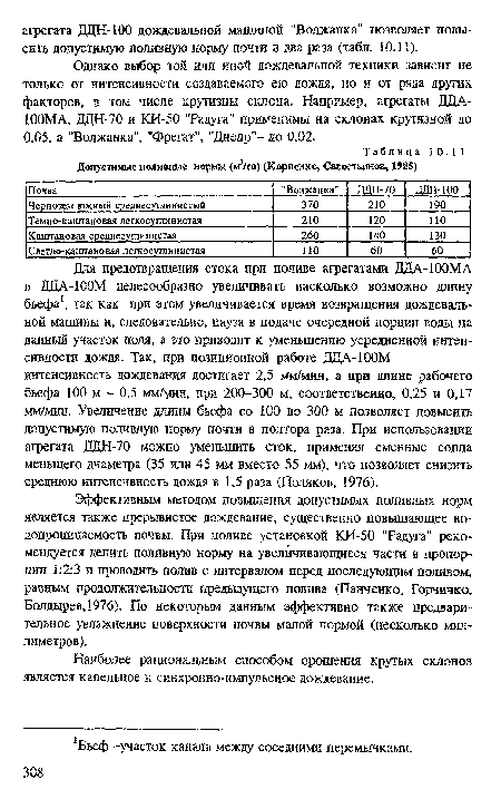 Эффективным методом повышения допустимых поливных норм является также прерывистое дождевание, существенно повышающее водопроницаемость почвы. При поливе установкой КИ-50 "Радуга" рекомендуется делить поливную норму на увеличивающиеся части в пропорции 1:2:3 и проводить полив с интервалом перед последующим поливом, равным продолжительности предыдущего полива (Панченко, Горчичко, Болдырев,!976). По некоторым данным эффективно также предварительное увлажнение поверхности почвы малой нормой (несколько миллиметров).