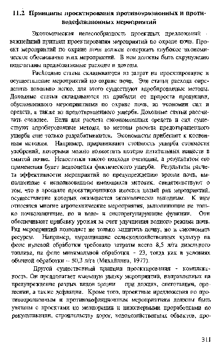 Расходные статьи складываются из затрат на проектирование и осуществление мероприятий по охране почв. Эти статьи расхода определить довольно легко, для этого существуют апробированные методы. Доходные статьи складываются из прибыли от прироста продукции, обусловленного мероприятиями по охране почв, из экономии сил и средств, а также из предотвращенного ущерба. Доходные статьи рассчитать сложнее. Если для расчета сэкономленных средств и сил существуют апробированные методы, то методы расчета предотвращенного ущерба еще только разрабатываются. Экономисты прибегают к косвенным методам. Например, приравнивают стоимость ущерба стоимости удобрений, которыми можно возместить потерю питательных веществ в смытой почве. Недостатки такого подхода очевидны, а результатом его применения будет недооценка фактического ущерба. Результаты расчета эффективности мероприятий по предупреждению эрозии почв, выполненные с использованием имеющихся методик, свидетельствуют о том, что в арсенале проектировщиков имеется целый ряд мероприятий, осуществление которых оказывается экономически выгодным. К ним относятся многие агротехнические мероприятия, выполняющие не только почвозащитные, но и водо- и снегорегулирующие функции. Они обеспечивают прибавку урожая за счет улучшения водного режима почв. Ряд мероприятий позволяет не только защитить почву, но и сэкономить ресурсы. Например, выращивание сельскохозяйственных культур на фоне нулевой обработки требовало затраты всего 8,5 л/га дизельного топлива, на фоне минимальной обработки - 23, тогда как в условиях обычной обработки - 50,3 л/га (Михайлина, 1977).