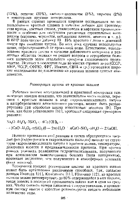 В разных странах проводятся широкие исследования по использованию красных шламов в качестве добавок для производства красок, цветных стекол, утяжелителя в нефтяной промышленности и особенно для получения различных строительных материалов (кирпича, черепицы, метлахских плиток, цемента и т. д.). В ВНР практикуют добавку 10—15% красного шлама к доменной шихте при выплавке чугуна. Во всех этих случаях используется шлам, отфильтрованный от промывной воды. Естественно, использование красного шлама в качестве добавочного материала в различных областях техники не решает вопроса о переработке больших количеств этого отвального продукта глиноземного производства. Поэтому в последние годы во многих странах мира (СССР, ВНР, ЧССР, СФРЮ, ФРГ, Италии, США и др.) проводятся широкие исследования по извлечению из красных шламов ценных компонентов.