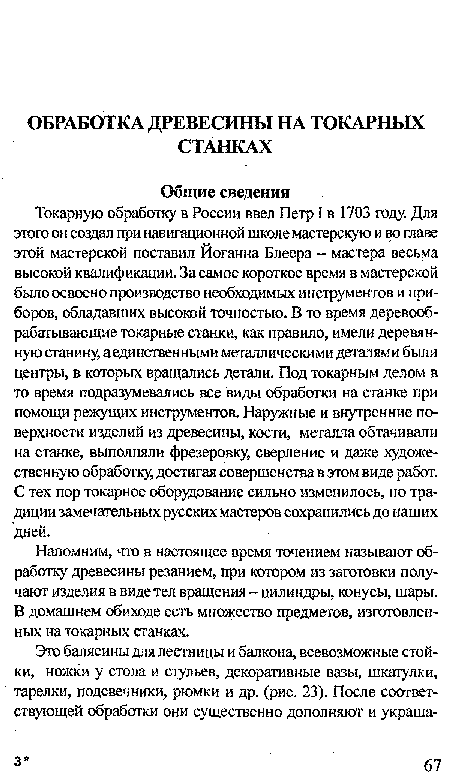 Токарную обработку в России ввел Петр I в 1703 году. Для этого он создал при навигационной школе мастерскую и во главе этой мастерской поставил Йоганна Блеера - мастера весьма высокой квалификации. За самое короткое время в мастерской было освоено производство необходимых инструментов и приборов, обладавших высокой точностью. В то время деревообрабатывающие токарные станки, как правило, имели деревянную станину, а единственными металлическими деталями были центры, в которых вращались детали. Под токарным делом в то время подразумевались все виды обработки на станке при помощи режущих инструментов. Наружные и внутренние поверхности изделий из древесины, кости, металла обтачивали на станке, выполняли фрезеровку, сверление и даже художественную обработку, достигая совершенства в этом виде работ. С тех пор токарное оборудование сильно изменилось, но традиции замечательных русских мастеров сохранились до наших дней.