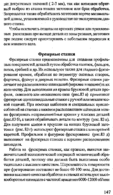 Фрезерные станки предназначены для создания профильных поверхностей деталей путем обработки калевок, фальцов, пазов, гребней и др. Их используют также для гладкого фрезерования кромок, обработки по периметру оконных створок, форточек, фрамуг и дверных полотен. Фрезерные станки различают по расположению шпинделей (верхнее и нижнее) и их количеству. Для выполнения на кромке брусковой детали профиля, сквозного или несквозного паза (рис.83 а) применяют фрезерные одношпиндельные станки с ручной или механической подачей. При помощи шаблонов и специальных приспособлений на станках с нижним расположением шпинделя можно фрезеровать непрямолинейные кромки у плоских деталей (рис.83 б), а также обрабатывать детали по контуру (рис. 83 в). Для получения шипов и проушин на концах брусковой заготовки (рис. 83 г) используют фрезерные станки с шипорезной кареткой. Профильное и фигурное фрезерование (рис.83 д) выполняют на фрезерных станках с верхним расположением шпинделя.