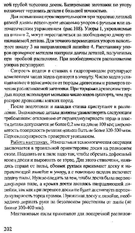 Работа на станках. Изначальная технологическая операция заключается в правильной ориентировке доски на роликовом столе. Подавать ее к пиле надо так, чтобы обрезать дефектный конец доски и выровнять ее торец. Для этого станочник, находясь справа от пилы, обеими руками прижимает доску к направляющей линейке и упору, а с помощью педали включает подачу пилы. Нужно следить за тем, чтобы доска была перпендикулярна пиле, а кромка доски касалась направляющей линейки, так как при перекосе доски не будет достигнута перпендикулярность торца кромки. Прижимая доску к линейке, необходимо держать руки на безопасном расстоянии от пилы (не ближе 300-400 мм).