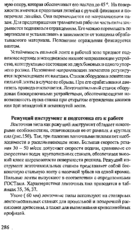 Ленточная пила как режущий инструмент обладает некоторыми особенностями, отличающими ее от рамных и круглых пил (рис.150). Так, при пилении ленточными пилами нет необходимости в расклинивающем ноже. Большая скорость резания 30 - 50 м/сек допускает скорости подачи, сравнимые со скоростями подач круглопильных станков, обеспечивая высокий класс шероховатости поверхности распила Режущий инструмент ленточнопильных станков представляет собой бесконечную стальную ленту с насечкой зубьев на одной кромке. Пильные ленты выпускают в соответствии с определенными ГОСТами. Характеристики ленточных пил приводятся в таблицах 35, 36,37.