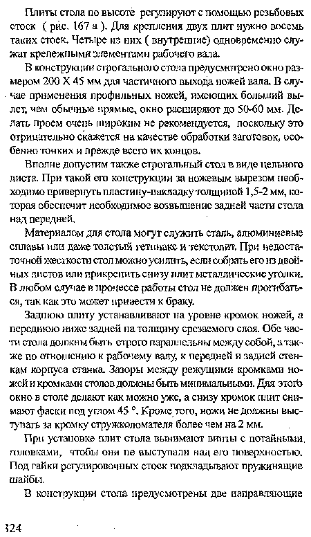 Заднюю плиту устанавливают на уровне кромок ножей, а переднюю ниже задней на толщину срезаемого слоя. Обе части стола должны быть строго параллельны между собой, а также по отношению к рабочему валу, к передней и задней стенкам корпуса станка Зазоры между режущими кромками ножей и кромками столов должны быть минимальными. Для этого окно в столе делают как можно уже, а снизу кромок плит снимают фаски под углом 45 Кроме того, ножи не должны выступать за кромку стружколомателя более чем на 2 мм.