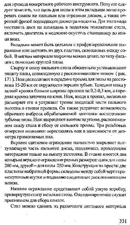 Сверху и снизу пильного стола обязательно устанавливают защиту пилы, совмещенную с расклинивающим ножом (рис. 171). Нож располагают в середине проема для пилы на расстоянии 15-20 мм от окружности вершин зубьев. Толщина ножа у задней кромки больше ширины пропила на 0,2-0,3 мм, а передняя кромка заточена на клин. Нож, входя в пропил, несколько расширяет его и устраняет трение входящей части пильного полотна о стенки пропила. Он также устраняет возможность обратного выброса обрабатываемой заготовки восходящими зубьями пилы. Нож закрепляют винтом на уголке, расположенном снизу стола и сбоку от пильного проема. Три резьбовых отверстия позволяют переставлять нож в зависимости от диаметра применяемых пил.