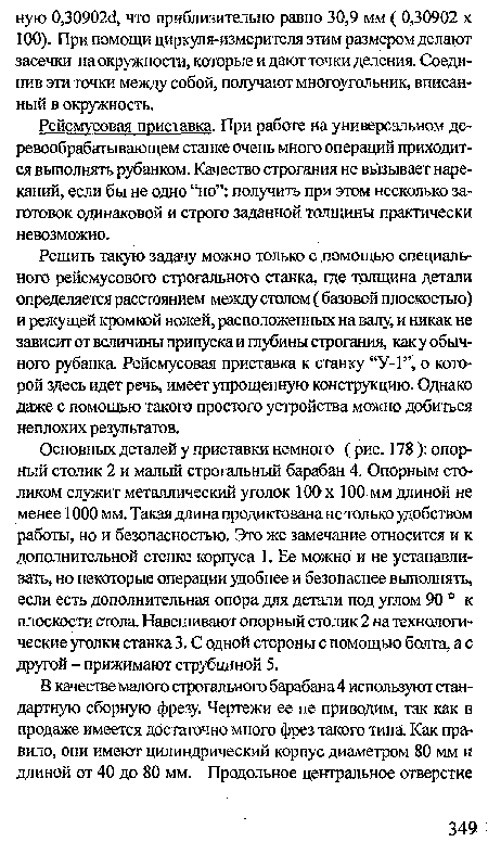 Основных деталей у приставки немного (рис. 178 ): опорный столик 2 и малый строгальный барабан 4. Опорным столиком служит металлический уголок 100 х 100 мм длиной не менее 1000 мм. Такая длина продиктована не только удобством работы, но и безопасностью. Это же замечание относится и к дополнительной стенке корпуса 1. Ее можно и не устанавливать, но некоторые операции удобнее и безопаснее выполнять, если есть дополнительная опора для детали под углом 90 ° к плоскости стола Навешивают опорный столик 2 на технологические уголки станка 3. С одной стороны с помощью болта, а с другой - прижимают струбциной 5.